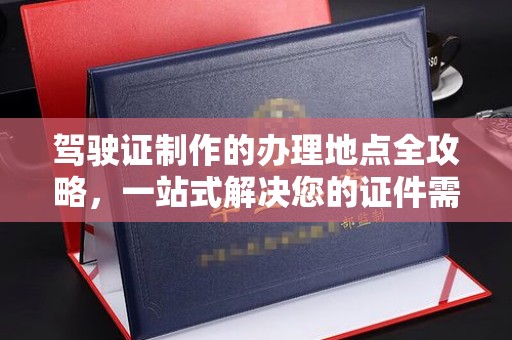 上杭驾驶证制作的办理地点全攻略，一站式解决您的证件需求