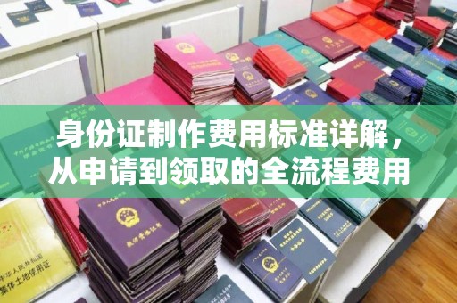 上杭身份证制作费用标准详解，从申请到领取的全流程费用解析