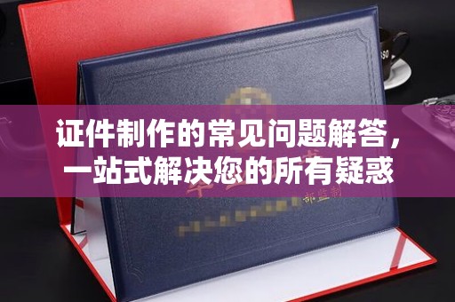 上杭证件制作的常见问题解答，一站式解决您的所有疑惑